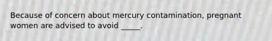 ​Because of concern about mercury contamination, pregnant women are advised to avoid _____.