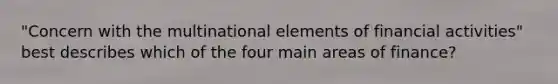 "Concern with the multinational elements of financial activities" best describes which of the four main areas of finance?