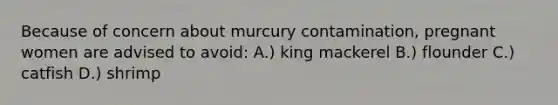 Because of concern about murcury contamination, pregnant women are advised to avoid: A.) king mackerel B.) flounder C.) catfish D.) shrimp