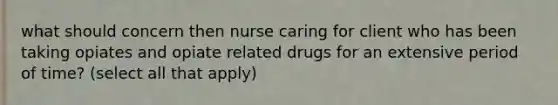 what should concern then nurse caring for client who has been taking opiates and opiate related drugs for an extensive period of time? (select all that apply)