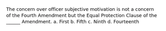 The concern over officer subjective motivation is not a concern of the Fourth Amendment but the Equal Protection Clause of the ______ Amendment. a. First b. Fifth c. Ninth d. Fourteenth