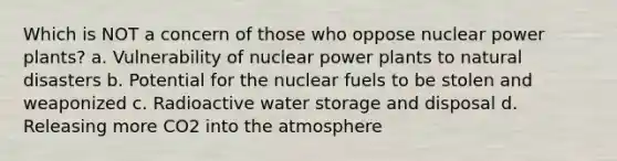 Which is NOT a concern of those who oppose nuclear power plants? a. Vulnerability of nuclear power plants to natural disasters b. Potential for the nuclear fuels to be stolen and weaponized c. Radioactive water storage and disposal d. Releasing more CO2 into the atmosphere