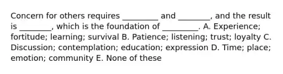 Concern for others requires _________ and ________, and the result is ________, which is the foundation of _________. A. Experience; fortitude; learning; survival B. Patience; listening; trust; loyalty C. Discussion; contemplation; education; expression D. Time; place; emotion; community E. None of these