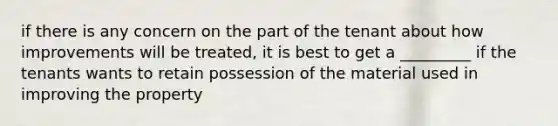 if there is any concern on the part of the tenant about how improvements will be treated, it is best to get a _________ if the tenants wants to retain possession of the material used in improving the property