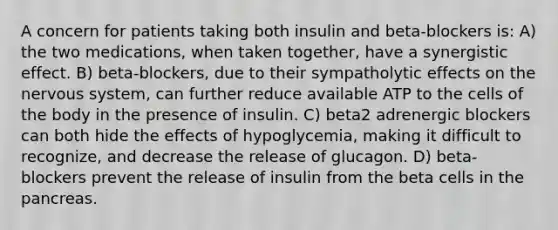 A concern for patients taking both insulin and beta-blockers is: A) the two medications, when taken together, have a synergistic effect. B) beta-blockers, due to their sympatholytic effects on the nervous system, can further reduce available ATP to the cells of the body in the presence of insulin. C) beta2 adrenergic blockers can both hide the effects of hypoglycemia, making it difficult to recognize, and decrease the release of glucagon. D) beta-blockers prevent the release of insulin from the beta cells in the pancreas.