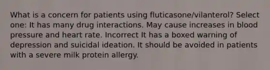 What is a concern for patients using fluticasone/vilanterol? Select one: It has many drug interactions. May cause increases in blood pressure and heart rate. Incorrect It has a boxed warning of depression and suicidal ideation. It should be avoided in patients with a severe milk protein allergy.