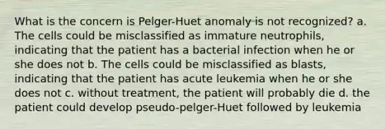 What is the concern is Pelger-Huet anomaly is not recognized? a. The cells could be misclassified as immature neutrophils, indicating that the patient has a bacterial infection when he or she does not b. The cells could be misclassified as blasts, indicating that the patient has acute leukemia when he or she does not c. without treatment, the patient will probably die d. the patient could develop pseudo-pelger-Huet followed by leukemia