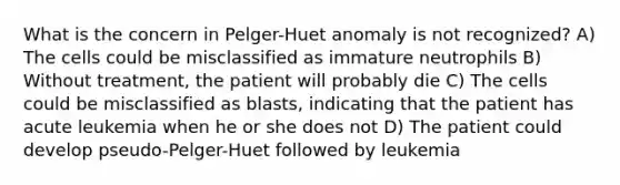 What is the concern in Pelger-Huet anomaly is not recognized? A) The cells could be misclassified as immature neutrophils B) Without treatment, the patient will probably die C) The cells could be misclassified as blasts, indicating that the patient has acute leukemia when he or she does not D) The patient could develop pseudo-Pelger-Huet followed by leukemia