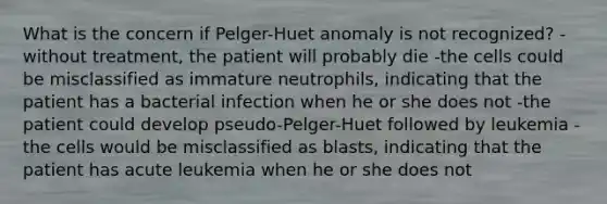 What is the concern if Pelger-Huet anomaly is not recognized? -without treatment, the patient will probably die -the cells could be misclassified as immature neutrophils, indicating that the patient has a bacterial infection when he or she does not -the patient could develop pseudo-Pelger-Huet followed by leukemia -the cells would be misclassified as blasts, indicating that the patient has acute leukemia when he or she does not