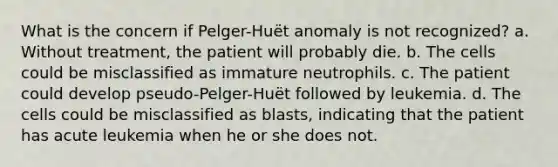 What is the concern if Pelger-Huët anomaly is not recognized? a. Without treatment, the patient will probably die. b. The cells could be misclassified as immature neutrophils. c. The patient could develop pseudo-Pelger-Huët followed by leukemia. d. The cells could be misclassified as blasts, indicating that the patient has acute leukemia when he or she does not.