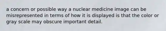 a concern or possible way a nuclear medicine image can be misrepresented in terms of how it is displayed is that the color or gray scale may obscure important detail.