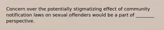 Concern over the potentially stigmatizing effect of community notification laws on sexual offenders would be a part of ________ perspective.