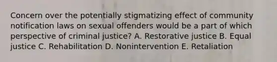 Concern over the potentially stigmatizing effect of community notification laws on sexual offenders would be a part of which perspective of criminal justice? A. Restorative justice B. Equal justice C. Rehabilitation D. Nonintervention E. Retaliation