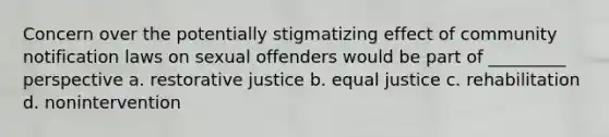 Concern over the potentially stigmatizing effect of community notification laws on sexual offenders would be part of _________ perspective a. restorative justice b. equal justice c. rehabilitation d. nonintervention