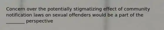 Concern over the potentially stigmatizing effect of community notification laws on sexual offenders would be a part of the ________ perspective