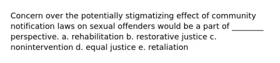 Concern over the potentially stigmatizing effect of community notification laws on sexual offenders would be a part of ________ perspective. a. ​rehabilitation b. ​restorative justice c. ​nonintervention d. ​equal justice e. ​retaliation