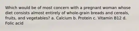 Which would be of most concern with a pregnant woman whose diet consists almost entirely of whole-grain breads and cereals, fruits, and vegetables? a. Calcium b. Protein c. Vitamin B12 d. Folic acid