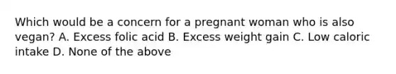 Which would be a concern for a pregnant woman who is also vegan? A. Excess folic acid B. Excess weight gain C. Low caloric intake D. None of the above