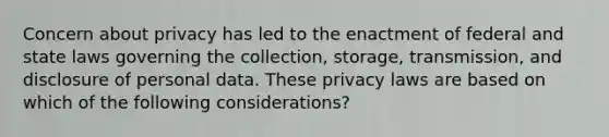 Concern about privacy has led to the enactment of federal and state laws governing the collection, storage, transmission, and disclosure of personal data. These privacy laws are based on which of the following considerations?