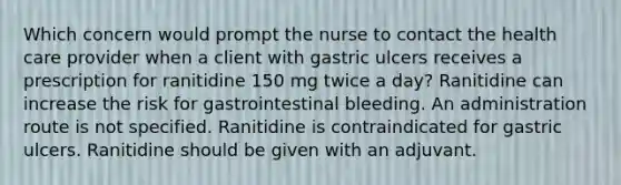 Which concern would prompt the nurse to contact the health care provider when a client with gastric ulcers receives a prescription for ranitidine 150 mg twice a day? Ranitidine can increase the risk for gastrointestinal bleeding. An administration route is not specified. Ranitidine is contraindicated for gastric ulcers. Ranitidine should be given with an adjuvant.