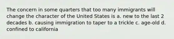 The concern in some quarters that too many immigrants will change the character of the United States is a. new to the last 2 decades b. causing immigration to taper to a trickle c. age-old d. confined to california