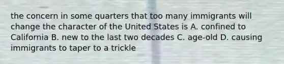 the concern in some quarters that too many immigrants will change the character of the United States is A. confined to California B. new to the last two decades C. age-old D. causing immigrants to taper to a trickle