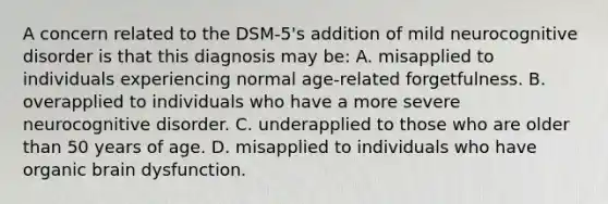 A concern related to the DSM-5's addition of mild neurocognitive disorder is that this diagnosis may be: A. misapplied to individuals experiencing normal age-related forgetfulness. B. overapplied to individuals who have a more severe neurocognitive disorder. C. underapplied to those who are older than 50 years of age. D. misapplied to individuals who have organic brain dysfunction.