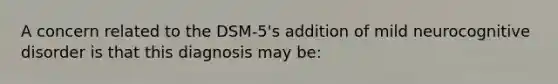 A concern related to the DSM-5's addition of mild neurocognitive disorder is that this diagnosis may be: