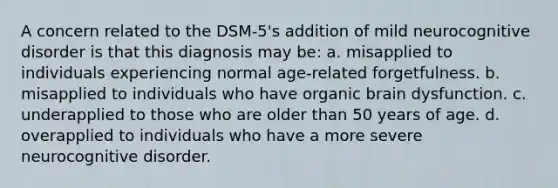 A concern related to the DSM-5's addition of mild neurocognitive disorder is that this diagnosis may be: a. misapplied to individuals experiencing normal age-related forgetfulness. b. misapplied to individuals who have organic brain dysfunction. c. underapplied to those who are older than 50 years of age. d. overapplied to individuals who have a more severe neurocognitive disorder.