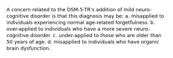 A concern related to the DSM-5-TR's addition of mild neuro-cognitive disorder is that this diagnosis may be: a. misapplied to individuals experiencing normal age-related forgetfulness. b. over-applied to individuals who have a more severe neuro-cognitive disorder. c. under-applied to those who are older than 50 years of age. d. misapplied to individuals who have organic brain dysfunction.