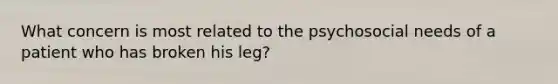 What concern is most related to the psychosocial needs of a patient who has broken his leg?