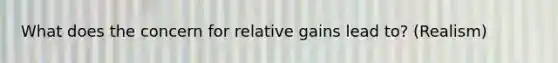 What does the concern for relative gains lead to? (Realism)