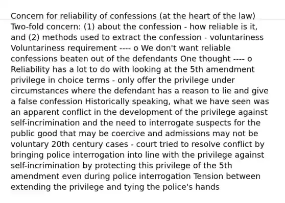 Concern for reliability of confessions (at the heart of the law) Two-fold concern: (1) about the confession - how reliable is it, and (2) methods used to extract the confession - voluntariness Voluntariness requirement ---- o We don't want reliable confessions beaten out of the defendants One thought ---- o Reliability has a lot to do with looking at the 5th amendment privilege in choice terms - only offer the privilege under circumstances where the defendant has a reason to lie and give a false confession Historically speaking, what we have seen was an apparent conflict in the development of the privilege against self-incrimination and the need to interrogate suspects for the public good that may be coercive and admissions may not be voluntary 20th century cases - court tried to resolve conflict by bringing police interrogation into line with the privilege against self-incrimination by protecting this privilege of the 5th amendment even during police interrogation Tension between extending the privilege and tying the police's hands