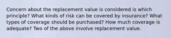 Concern about the replacement value is considered is which principle? What kinds of risk can be covered by insurance? What types of coverage should be purchased? How much coverage is adequate? Two of the above involve replacement value.