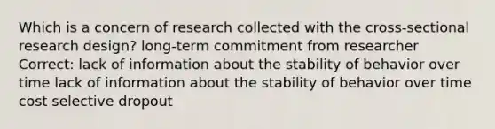 Which is a concern of research collected with the cross-sectional research design? long-term commitment from researcher Correct: lack of information about the stability of behavior over time lack of information about the stability of behavior over time cost selective dropout