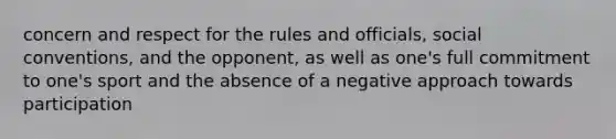 concern and respect for the rules and officials, social conventions, and the opponent, as well as one's full commitment to one's sport and the absence of a negative approach towards participation