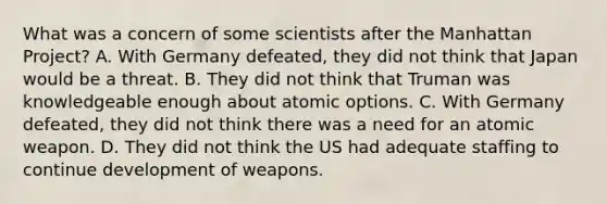 What was a concern of some scientists after the Manhattan Project? A. With Germany defeated, they did not think that Japan would be a threat. B. They did not think that Truman was knowledgeable enough about atomic options. C. With Germany defeated, they did not think there was a need for an atomic weapon. D. They did not think the US had adequate staffing to continue development of weapons.