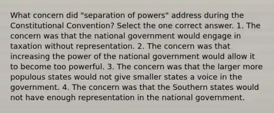 What concern did "separation of powers" address during the Constitutional Convention? Select the one correct answer. 1. The concern was that the national government would engage in taxation without representation. 2. The concern was that increasing the power of the national government would allow it to become too powerful. 3. The concern was that the larger more populous states would not give smaller states a voice in the government. 4. The concern was that the Southern states would not have enough representation in the national government.