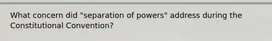 What concern did "separation of powers" address during <a href='https://www.questionai.com/knowledge/knd5xy61DJ-the-constitutional-convention' class='anchor-knowledge'>the constitutional convention</a>?