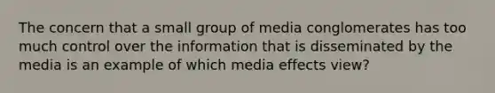 The concern that a small group of media conglomerates has too much control over the information that is disseminated by the media is an example of which media effects view?