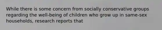 While there is some concern from socially conservative groups regarding the well-being of children who grow up in same-sex households, research reports that