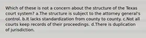 Which of these is not a concern about the structure of the Texas court system? a.The structure is subject to the attorney general's control. b.It lacks standardization from county to county. c.Not all courts keep records of their proceedings. d.There is duplication of jurisdiction.