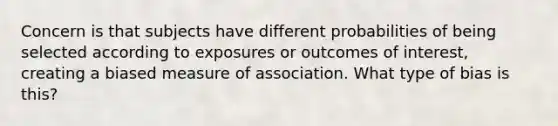 Concern is that subjects have different probabilities of being selected according to exposures or outcomes of interest, creating a biased measure of association. What type of bias is this?