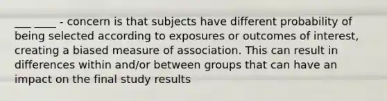 ___ ____ - concern is that subjects have different probability of being selected according to exposures or outcomes of interest, creating a biased measure of association. This can result in differences within and/or between groups that can have an impact on the final study results