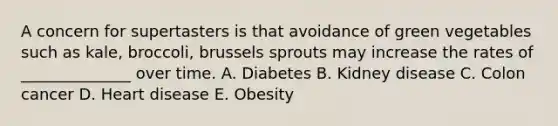 A concern for supertasters is that avoidance of green vegetables such as kale, broccoli, brussels sprouts may increase the rates of ______________ over time. A. Diabetes B. Kidney disease C. Colon cancer D. Heart disease E. Obesity