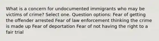 What is a concern for undocumented immigrants who may be victims of crime? Select one. Question options: Fear of getting the offender arrested Fear of law enforcement thinking the crime is made up Fear of deportation Fear of not having the right to a fair trial