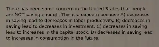 There has been some concern in the United States that people are NOT saving enough. This is a concern because A) decreases in saving lead to decreases in labor productivity. B) decreases in saving lead to decreases in investment. C) decreases in saving lead to increases in the capital stock. D) decreases in saving lead to increases in consumption in the future.