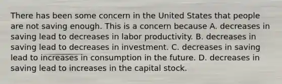 There has been some concern in the United States that people are not saving enough. This is a concern because A. decreases in saving lead to decreases in labor productivity. B. decreases in saving lead to decreases in investment. C. decreases in saving lead to increases in consumption in the future. D. decreases in saving lead to increases in the capital stock.