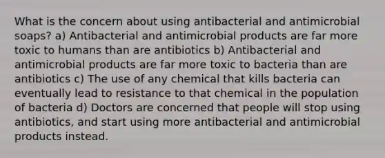 What is the concern about using antibacterial and antimicrobial soaps? a) Antibacterial and antimicrobial products are far more toxic to humans than are antibiotics b) Antibacterial and antimicrobial products are far more toxic to bacteria than are antibiotics c) The use of any chemical that kills bacteria can eventually lead to resistance to that chemical in the population of bacteria d) Doctors are concerned that people will stop using antibiotics, and start using more antibacterial and antimicrobial products instead.