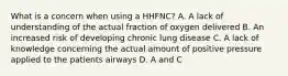 What is a concern when using a HHFNC? A. A lack of understanding of the actual fraction of oxygen delivered B. An increased risk of developing chronic lung disease C. A lack of knowledge concerning the actual amount of positive pressure applied to the patients airways D. A and C